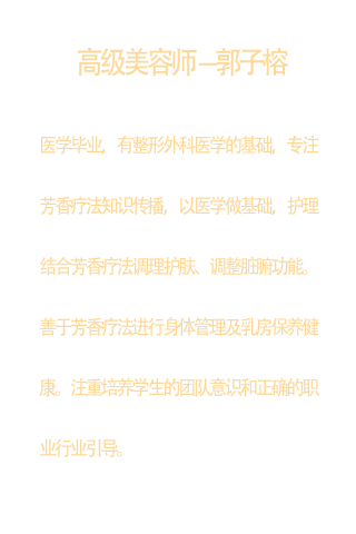 高级美容师  郭子榕  医学毕业，有整形外科医学的基础  专注芳香疗法知识传播，以医学做基础，护理结合芳香疗法调理护肤、调整脏腑功能。  善于芳香疗法进行身体管理及乳房保养健康。  注重培养学生的团队意识和正确的职业行业引导。