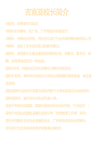 吉宣亚校长  1992年，到香港学习发艺；    1992年至1998年，在广东、广西等地开办美发厅；    1999年，开始创办学校，同时也在这个行业中演绎着他精彩的人生；    1999年，独创了专车巡回实习的教学模式；    2000年，受民歌节主委会邀请为明星杨钰莹、阎维文、董文华、俞静、白雪等做造型并一举成名；    2001年 9 月，特邀为 CCTV 全国模特大赛特约发型师；    2001年 10 月，参加中央电视台主办的北海银滩环保秀表演，做主要造型师；    2000-200