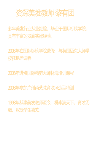 多年美发行业从业经验，毕业于国际标榜学院，具有丰富的发廊实操经验。  2003年在国际标榜学院进修，与英国迈克大师学校托尼盖课程  2006年进修国际精剪大师林海培训课程  2008年参加广州尚艺教育吹风造型特训  1998年从事美发教师至今，桃李满天下，育才无数，深受学生喜欢