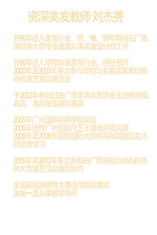 1996年进入美发行业。97、98、99年期间在广西、深圳各大型专业发廊从事美发设计师工作  1999年进入学校转至教育行业，担任教师  2000年至2003年多次参与学校与多家店家单位举办的演艺发型展览会  于2002年参加过由广西美容美发协会主办的名校、名店、名师发型演示嘉宾  2005年广州国际标榜学校深造  2006年进修广州国际尚艺王健老师吹风课  2006年至2008年跟随国际大师林海和英国迈克大师进修学习  2006年至2012年多次参加由广西电视台举办的各种大型演艺活动发型制作 