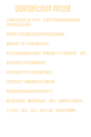 国家级化妆师   蒋旭慧  学历：本科（中西医结合专业）  职称：国家高级形象设计师高级技师  广西高级考评员  高级色彩顾问  从事彩妆培训行业十四年，在南宁市知名彩妆美容美发学校担任彩妆老师  现任南宁吉宣亚职业培训学校高级彩妆教师  2006年获广西十大技术能手称号  多次参加全国彩妆比赛及广西高技能人才大赛获冠军、亚军  2012年获南宁市优秀教师称号  2015年获南宁市十大技术能手称号  担任2015年广州魅缇杯彩妆大赛评委  常到全国各地知名的学校进修学习  擅长彩妆造型，整体形象