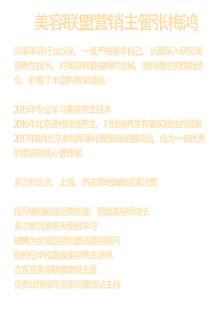 张梅鸿从事美容行业以来，一直严格要求自己，长期深入研究美 容养生技术，对美容有着独特的见解，坚持理论实践相结 合，积累了丰富的教学经验。  2015年专业学习美容养生技术 2016年北京进修经络养生，对经络养生有着实践性的效果 2017年8月北京参加军事化魔鬼般战盟培训，成为一名优秀 的美容院核心管理者。  多次到北京、上海、西安等地辅助店家运营  指导辅助新店运营拓客，帮助美容师成长 多次参加美容天使班学习 被聘为全国连锁加盟店美容顾问 现担任学校高级美容养生讲师， 吉宣亚美容联盟营销主管。 